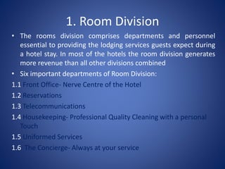 1. Room Division
• The rooms division comprises departments and personnel
essential to providing the lodging services guests expect during
a hotel stay. In most of the hotels the room division generates
more revenue than all other divisions combined
• Six important departments of Room Division:
1.1 Front Office- Nerve Centre of the Hotel
1.2 Reservations
1.3 Telecommunications
1.4 Housekeeping- Professional Quality Cleaning with a personal
Touch
1.5 Uniformed Services
1.6 The Concierge- Always at your service
 