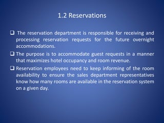 1.2 Reservations
 The reservation department is responsible for receiving and
processing reservation requests for the future overnight
accommodations.
 The purpose is to accommodate guest requests in a manner
that maximizes hotel occupancy and room revenue.
 Reservation employees need to keep informing of the room
availability to ensure the sales department representatives
know how many rooms are available in the reservation system
on a given day.
 