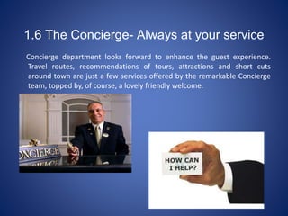 1.6 The Concierge- Always at your service
Concierge department looks forward to enhance the guest experience.
Travel routes, recommendations of tours, attractions and short cuts
around town are just a few services offered by the remarkable Concierge
team, topped by, of course, a lovely friendly welcome.
 