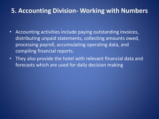 5. Accounting Division- Working with Numbers
• Accounting activities include paying outstanding invoices,
distributing unpaid statements, collecting amounts owed,
processing payroll, accumulating operating data, and
compiling financial reports.
• They also provide the hotel with relevant financial data and
forecasts which are used for daily decision making
 