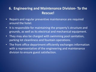 6. Engineering and Maintenance Division- To the
Rescue!
• Repairs and regular preventive maintenance are required
around the hotel.
• It is responsible for maintaining the property’s structure and
grounds, as well as its electrical and mechanical equipment.
• They may also be charged with swimming pool sanitation,
parking lot cleanliness and fountain operations.
• The front office department efficiently exchanges information
with a representative of the engineering and maintenance
division to ensure guest satisfaction.
 