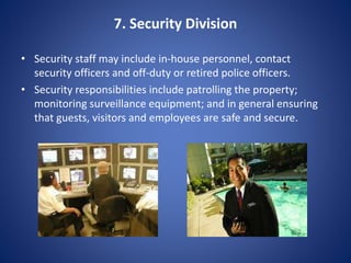 7. Security Division
• Security staff may include in-house personnel, contact
security officers and off-duty or retired police officers.
• Security responsibilities include patrolling the property;
monitoring surveillance equipment; and in general ensuring
that guests, visitors and employees are safe and secure.
 