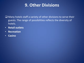 9. Other Divisions
 Many hotels staff a variety of other divisions to serve their
guests. The range of possibilities reflects the diversity of
hotels.
• Retail outlets
• Recreation
• Casino
 