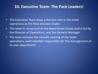10. Executive Team- The Pack Leaders!
• The Executive Team plays a decisive role in the hotel
operations as the final decision-maker.
• The team is comprised of the department Heads and is led by
the Director of Operations, and the General Manager.
• The team ensures the smooth running of the hotel
operations, each member responsible for the management of
its own department
 