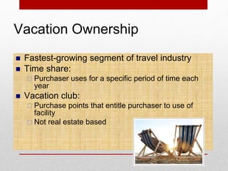 Vacation Ownership
 Fastest-growing segment of travel industry
 Time share:
 Purchaser uses for a specific period of time each
year
 Vacation club:
 Purchase points that entitle purchaser to use of
facility
 Not real estate based
 