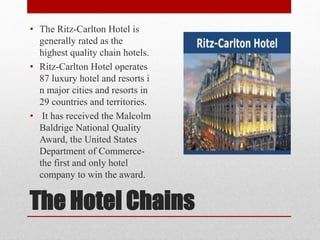 The Hotel Chains
• The Ritz-Carlton Hotel is
generally rated as the
highest quality chain hotels.
• Ritz-Carlton Hotel operates
87 luxury hotel and resorts i
n major cities and resorts in
29 countries and territories.
• It has received the Malcolm
Baldrige National Quality
Award, the United States
Department of Commerce-
the first and only hotel
company to win the award.
 