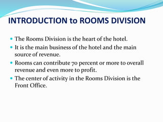 INTRODUCTION to ROOMS DIVISION
 The Rooms Division is the heart of the hotel.
 It is the main business of the hotel and the main
source of revenue.
 Rooms can contribute 70 percent or more to overall
revenue and even more to profit.
 The center of activity in the Rooms Division is the
Front Office.
 