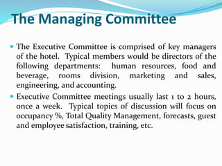 The Managing Committee
 The Executive Committee is comprised of key managers
of the hotel. Typical members would be directors of the
following departments: human resources, food and
beverage, rooms division, marketing and sales,
engineering, and accounting.
 Executive Committee meetings usually last 1 to 2 hours,
once a week. Typical topics of discussion will focus on
occupancy %, Total Quality Management, forecasts, guest
and employee satisfaction, training, etc.
 