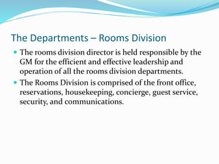 The Departments – Rooms Division
 The rooms division director is held responsible by the
GM for the efficient and effective leadership and
operation of all the rooms division departments.
 The Rooms Division is comprised of the front office,
reservations, housekeeping, concierge, guest service,
security, and communications.
 