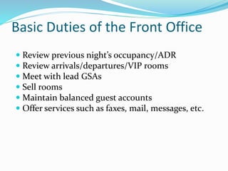 Basic Duties of the Front Office
 Review previous night’s occupancy/ADR
 Review arrivals/departures/VIP rooms
 Meet with lead GSAs
 Sell rooms
 Maintain balanced guest accounts
 Offer services such as faxes, mail, messages, etc.
 