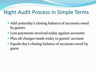 Night Audit Process in Simple Terms
 Add yesterday’s closing balance of accounts owed
by guests
 Less payments received today against accounts
 Plus all charges made today to guests’ account
 Equals day’s closing balance of accounts owed by
guest
 