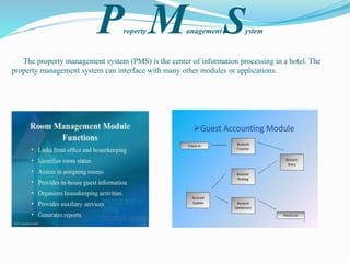 Property Management System
The property management system (PMS) is the center of information processing in a hotel. The
property management system can interface with many other modules or applications.
 