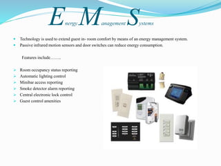 Energy Management Systems
 Technology is used to extend guest in- room comfort by means of an energy management system.
 Passive infrared motion sensors and door switches can reduce energy consumption.
Features include……..
 Room occupancy status reporting
 Automatic lighting control
 Minibar access reporting
 Smoke detector alarm reporting
 Central electronic lock control
 Guest control amenities
 