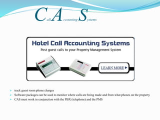 Call Accounting Systems
 track guest room phone charges
 Software packages can be used to monitor where calls are being made and from what phones on the property
 CAS must work in conjunction with the PBX (telephone) and the PMS
 