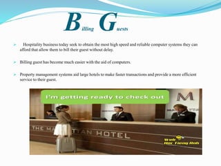 Billing Guests
 Hospitality business today seek to obtain the most high speed and reliable computer systems they can
afford that allow them to bill their guest without delay.
 Billing guest has become much easier with the aid of computers.
 Property management systems aid large hotels to make faster transactions and provide a more efficient
service to their guest.
 