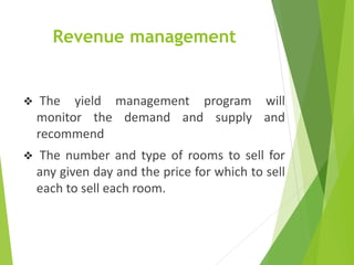 Revenue management
 The yield management program will
monitor the demand and supply and
recommend
 The number and type of rooms to sell for
any given day and the price for which to sell
each to sell each room.
 