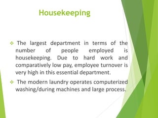 Housekeeping
 The largest department in terms of the
number of people employed is
housekeeping. Due to hard work and
comparatively low pay, employee turnover is
very high in this essential department.
 The modern laundry operates computerized
washing/during machines and large process.
 