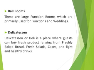  Ball Rooms
These are large Function Rooms which are
primarily used for Functions and Weddings.
 Delicatessen
Delicatessen or Deli is a place where guests
can buy fresh product ranging from Freshly
Baked Bread, Fresh Salads, Cakes, and light
and healthy drinks.
 