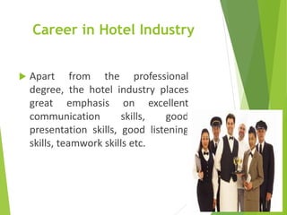 Career in Hotel Industry
 Apart from the professional
degree, the hotel industry places
great emphasis on excellent
communication skills, good
presentation skills, good listening
skills, teamwork skills etc.
 