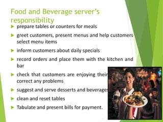 Food and Beverage server’s
responsibility
 prepare tables or counters for meals
 greet customers, present menus and help customers
select menu items
 inform customers about daily specials
 record orders and place them with the kitchen and
bar
 check that customers are enjoying their meals and
correct any problems
 suggest and serve desserts and beverages
 clean and reset tables
 Tabulate and present bills for payment.
 