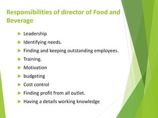 Responsibilities of director of Food and
Beverage
 Leadership
 Identifying needs.
 Finding and keeping outstanding employees.
 Training.
 Motivation
 budgeting
 Cost control
 Finding profit from all outlet.
 Having a details working knowledge
 