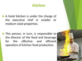 Kitchen
 A hotel kitchen is under the charge of
the executive chef in smaller or
medium sized properties.
 This person, in turn, is responsible to
the director of the food and beverage
for the effective and efficient
operation of kitchen food production.
 