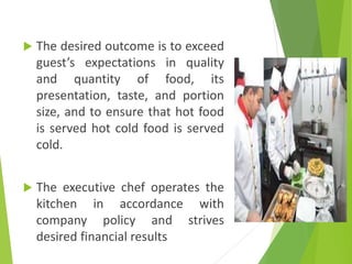  The desired outcome is to exceed
guest’s expectations in quality
and quantity of food, its
presentation, taste, and portion
size, and to ensure that hot food
is served hot cold food is served
cold.
 The executive chef operates the
kitchen in accordance with
company policy and strives
desired financial results
 