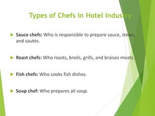 Types of Chefs in Hotel Industry
 Sauce chefs: Who is responsible to prepare sauce, stews,
and sautés.
 Roast chefs: Who roasts, broils, grills, and braises meats.
 Fish chefs: Who cooks fish dishes.
 Soup chef: Who prepares all soup.
 