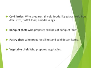  Cold larder: Who prepares all cold foods like salads, cold hors
d’oeuvres, buffet food, and dressings.
 Banquet chef: Who prepares all kinds of banquet foods.
 Pastry chef: Who prepares all hot and cold desert items.
 Vegetable chef: Who prepares vegetables.
 