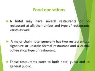 Food operations
 A hotel may have several restaurants or no
restaurant at all; the number and type of restaurants
varies as well.
 A major chain hotel generally has two restaurants: a
signature or upscale formal restaurant and a casual
coffee shop type of restaurant.
 These restaurants cater to both hotel guest and to
general public.
 