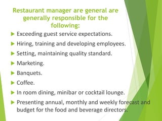 Restaurant manager are general are
generally responsible for the
following:
 Exceeding guest service expectations.
 Hiring, training and developing employees.
 Setting, maintaining quality standard.
 Marketing.
 Banquets.
 Coffee.
 In room dining, minibar or cocktail lounge.
 Presenting annual, monthly and weekly forecast and
budget for the food and beverage directors.
 