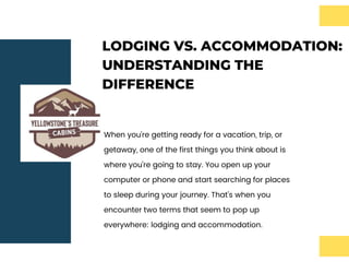 LODGING VS. ACCOMMODATION:
UNDERSTANDING THE
DIFFERENCE
When you're getting ready for a vacation, trip, or
getaway, one of the first things you think about is
where you're going to stay. You open up your
computer or phone and start searching for places
to sleep during your journey. That's when you
encounter two terms that seem to pop up
everywhere: lodging and accommodation.
 