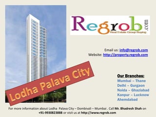 Our Branches:
Mumbai – Thane
Delhi – Gurgaon
Noida – Ghaziabad
Kanpur – Lucknow
Ahemdabad
Email us: info@regrob.com
Website: http://property.regrob.com
For more information about Lodha Palava City – Dombivali – Mumbai . Call Mr. Bhadresh Shah on
+91-9930823888 or visit us at http://www.regrob.com
 