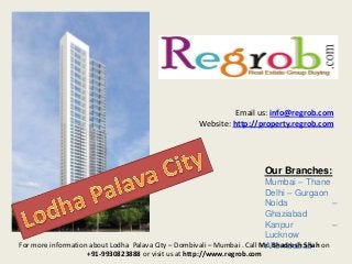 Email us: info@regrob.com
Website: http://property.regrob.com

Our Branches:
Mumbai – Thane
Delhi – Gurgaon
Noida
–
Ghaziabad
Kanpur
–
Lucknow
For more information about Lodha Palava City – Dombivali – Mumbai . Call Mr. Bhadresh Shah on
Ahemdabad
+91-9930823888 or visit us at http://www.regrob.com

 