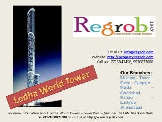 Email us: info@regrob.com
Website: http://property.regrob.com
Call us : 7715847458, 9930823888

Our Branches:
Mumbai – Thane
Delhi – Gurgaon
Noida
–
Ghaziabad
Kanpur
–
Lucknow
Ahemdabad
For more information about Lodha World Towers – Lower Parel – Mumbai . Call Mr. Bhadresh Shah
on +91-9930823888 or visit us at http://www.regrob.com

 