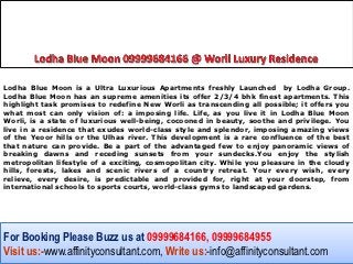 Lodha Blue Moon is a Ultra Luxurious Apartments freshly Launched by Lodha Group.
Lodha Blue Moon has an supreme amenities its offer 2/3/4 bhk finest apartments. This
highlight task promises to redefine New Worli as transcending all possible; it offers you
what most can only vision of: a imposing life. Life, as you live it in Lodha Blue Moon
Worli, is a state of luxurious well-being, cocooned in beauty, soothe and privilege. You
live in a residence that exudes world-class style and splendor, imposing amazing views
of the Yeoor hills or the Ulhas river. This development is a rare confluence of the best
that nature can provide. Be a part of the advantaged few to enjoy panoramic views of
breaking dawns and receding sunsets from your sundecks.You enjoy the stylish
metropolitan lifestyle of a exciting, cosmopolitan city. While you pleasure in the cloudy
hills, forests, lakes and scenic rivers of a country retreat. Your every wish, every
relieve, every desire, is predictable and provided for, right at your doorstep, from
international schools to sports courts, world-class gyms to landscaped gardens.




For Booking Please Buzz us at 09999684166, 09999684955
Visit us:-www.affinityconsultant.com, Write us:-info@affinityconsultant.com
 