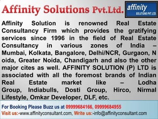 Affinity Solution is renowned Real Estate
Consultancy Firm which provides the gratifying
services since 1996 in the field of Real Estate
Consultancy in various zones of India –
Mumbai, Kolkata, Bangalore, Delhi/NCR, Gurgaon, N
oida, Greater Noida, Chandigarh and also the other
major cites as well. AFFINITY SOLUTION (P) LTD is
associated with all the foremost brands of Indian
Real      Estate     market    like   –     Lodha
Group, Indiabulls, Dosti Group, Hirco, Nirmal
Lifestyle, Omkar Developer, DLF, etc.
For Booking Please Buzz us at 09999684166, 09999684955
Visit us:-www.affinityconsultant.com, Write us:-info@affinityconsultant.com
 