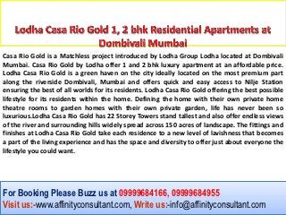 Casa Rio Gold is a Matchless project introduced by Lodha Group Lodha located at Dombivali
Mumbai. Casa Rio Gold by Lodha offer 1 and 2 bhk luxury apartment at an affordable price.
Lodha Casa Rio Gold is a green haven on the city ideally located on the most premium part
along the riverside Dombivali, Mumbai and offers quick and easy access to Nilje Station
ensuring the best of all worlds for its residents. Lodha Casa Rio Gold offering the best possible
lifestyle for its residents within the home. Defining the home with their own private home
theatre rooms to garden homes with their own private garden, life has never been so
luxurious.Lodha Casa Rio Gold has 22 Storey Towers stand tallest and also offer endless views
of the river and surrounding hills widely spread across 150 acres of landscape. The fittings and
finishes at Lodha Casa Rio Gold take each residence to a new level of lavishness that becomes
a part of the living experience and has the space and diversity to offer just about everyone the
lifestyle you could want.




For Booking Please Buzz us at 09999684166, 09999684955
Visit us:-www.affinityconsultant.com, Write us:-info@affinityconsultant.com
 