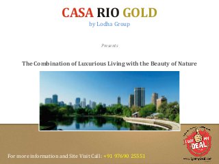 CASA RIO GOLD 
by Lodha Group 
Presents 
The Combination of Luxurious Living with the Beauty of Nature 
For more information and Site Visit Call : +91 97690 25551 
 