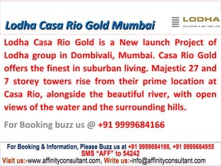 Lodha Casa Rio Gold Mumbai
Lodha Casa Rio Gold is a New launch Project of
Lodha group in Dombivali, Mumbai. Casa Rio Gold
offers the finest in suburban living. Majestic 27 and
7 storey towers rise from their prime location at
Casa Rio, alongside the beautiful river, with open
views of the water and the surrounding hills.
For Booking buzz us @ +91 9999684166

 For Booking & Information, Please Buzz us at +91 9999684166, +91 9999684955
                              SMS “AFF” to 54242
Visit us:-www.affinityconsultant.com, Write us:-info@affinityconsultant.com
 