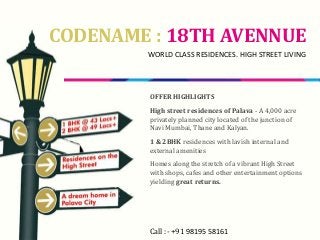 CODENAME : 18TH AVENNUE
WORLD CLASS RESIDENCES. HIGH STREET LIVING
OFFER HIGHLIGHTS
High street residences of Palava - A 4,000 acre
privately planned city located of the junction of
Navi Mumbai, Thane and Kalyan.
1 & 2BHK residences with lavish internal and
external amenities
Homes along the stretch of a vibrant High Street
with shops, cafes and other entertainment options
yielding great returns.
Call :- +91 98195 58161
 