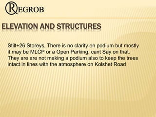 ELEVATION AND STRUCTURES
Stilt+26 Storeys, There is no clarity on podium but mostly
it may be MLCP or a Open Parking. cant Say on that.
They are are not making a podium also to keep the trees
intact in lines with the atmosphere on Kolshet Road
 