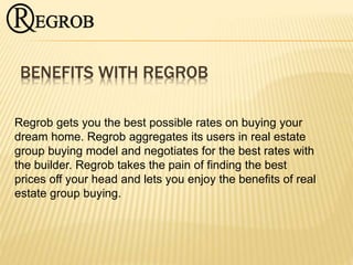 BENEFITS WITH REGROB
Regrob gets you the best possible rates on buying your
dream home. Regrob aggregates its users in real estate
group buying model and negotiates for the best rates with
the builder. Regrob takes the pain of finding the best
prices off your head and lets you enjoy the benefits of real
estate group buying.
 