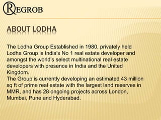 ABOUT LODHA
The Lodha Group Established in 1980, privately held
Lodha Group is India's No 1 real estate developer and
amongst the world's select multinational real estate
developers with presence in India and the United
Kingdom.
The Group is currently developing an estimated 43 million
sq ft of prime real estate with the largest land reserves in
MMR, and has 28 ongoing projects across London,
Mumbai, Pune and Hyderabad.
 