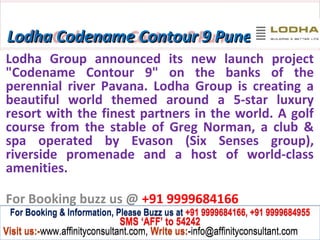 Lodha Codename Contour 9 Pune
Lodha Group announced its new launch project
"Codename Contour 9" on the banks of the
perennial river Pavana. Lodha Group is creating a
beautiful world themed around a 5-star luxury
resort with the finest partners in the world. A golf
course from the stable of Greg Norman, a club &
spa operated by Evason (Six Senses group),
riverside promenade and a host of world-class
amenities.

For Booking buzz us @ +91 9999684166
 For Booking & Information, Please Buzz us at +91 9999684166, +91 9999684955
                              SMS ‘AFF’ to 54242
Visit us:-www.affinityconsultant.com, Write us:-info@affinityconsultant.com
 