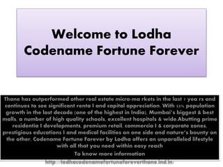 Welcome to Lodha
Codename Fortune Forever
Thane has outperformed other real estate micro-ma rkets in the last 7 yea rs and
continues to see significant renta I and capital appreciation. With 55% population
growth in the last decade (one of the highest in India), Mumbai’s biggest & best
malls, a number of high quality schools, excellent hospitals & wide.Abutting prime
residentia I developments, premium retail, commercia I & corporate zones,
prestigious educations I and medical facilities on one side and nature’s bounty on
the other, Codename Fortune Forever by Lodha offers an unparalleled lifestyle
with all that you need within easy reach
To know more information
http://lodhacodenamefortuneforeverthane.ind.in/
 