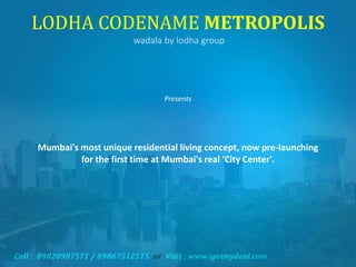 LODHA CODENAME METROPOLIS
wadala by lodha group
Presents
Mumbai's most unique residential living concept, now pre-launching
for the first time at Mumbai's real 'City Center'.
 