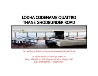 LODHA CODENAME QUATTRO 
THANE GHODBUNDER ROAD
Pre‐Launching 4 Bed Ultra premium Residences at G.B.Road, Thane
For further details and bookings contact us:
Dubai / UAE: 056 6719238 (Meet Lodha Team in Dubai – UAE)
India: 09594583450 || 08587029469
 