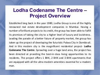 Lodha Codename The Centre – 
Project Overview 
Established long back in the year 1980, Lodha Group is one of the highly 
r...