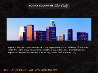 Lodha Codename The Only
Majiwada, Thane
Majiwada, Thane is now witness to one of the biggest prelaunch in the history of Thane real
estate. The Lodha Group has just announced the arrival of the one of the most luxurious
projects to have graced the locales of Thane city – Lodha code name The Only.
 